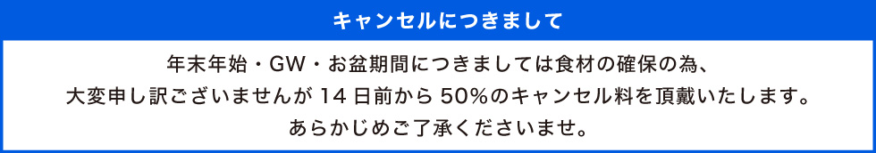 年末年始・GW・お盆期間につきましては食材の確保の為、大変申し訳ございませんが14日前から50％のキャンセル料を頂戴いたします。あらかじめご了承くださいませ。