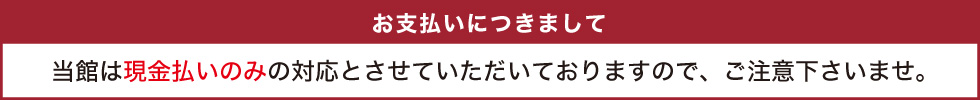 当館は現金払いのみの対応とさせていただいておりますので、ご注意下さいませ。