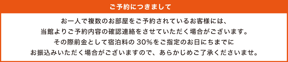 お一人で複数のお部屋をご予約されているお客様には、当館よりご予約内容の確認連絡をさせていただく場合がございます。その際前金として宿泊料の30％をご指定のお日にちまでにお振込みいただく場合がございますので、あらかじめご了承くださいませ。