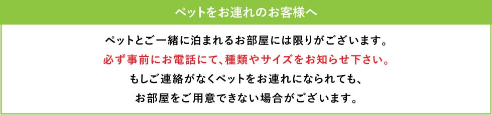ペットとご一緒に泊まれるお部屋には限りがございます。必ず事前にお電話にて、種類やサイズをお知らせ下さい。もしご連絡がなくペットをお連れになられても、お部屋をご用意できない場合がございます。