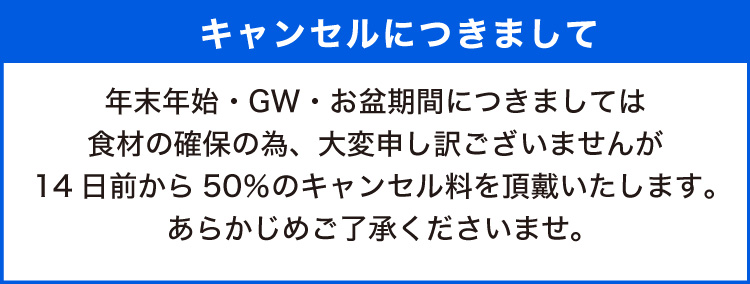 年末年始・GW・お盆期間につきましては食材の確保の為、大変申し訳ございませんが14日前から50％のキャンセル料を頂戴いたします。あらかじめご了承くださいませ。
